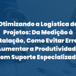 Otimizando a Logística de Projetos: Da Medição à Instalação, Como Evitar Erros e Aumentar a Produtividade com Suporte Especializado