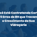 Você Está Contratando Certo? Os 5 Erros de RH que Travaram o Crescimento da Sua Vidraçaria