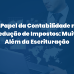 O Papel da Contabilidade na Redução de Impostos: Muito Além da Escrituração