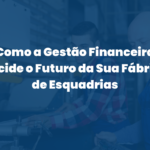 Como a Gestão Financeira Decide o Futuro da Sua Fábrica de Esquadrias