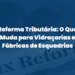 Reforma Tributária: O Que Muda para Vidraçarias e Fábricas de Esquadrias