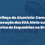 Tarifaço do Alumínio: Como a Taxação dos EUA Afeta sua Fábrica de Esquadrias no Brasil