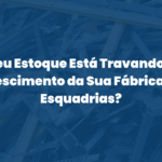 Seu Estoque Está Travando o Crescimento da Sua Fábrica de Esquadrias?