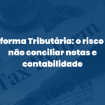 Reforma Tributária: o risco de não conciliar notas e contabilidade