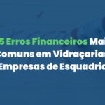 5 Erros Financeiros Mais Comuns em Vidraçarias e Empresas de Esquadrias