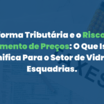 Reforma Tributária e o Risco de Aumento de Preços: O Que Isso Significa Para o Setor de Vidros e Esquadrias