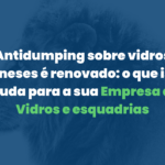 Antidumping sobre vidros chineses é renovado: o que isso muda para a sua empresa