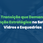 A Transição que Demanda Atenção Estratégica no Setor de Vidros e Esquadrias