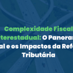 Complexidade Fiscal Interestadual: O Panorama Atual e os Impactos da Reforma Tributária